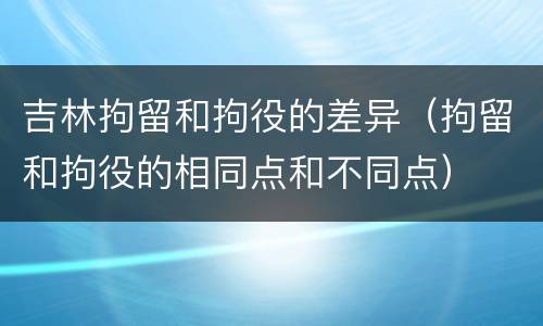 吉林拘留和拘役的差异（拘留和拘役的相同点和不同点）