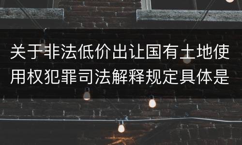 关于非法低价出让国有土地使用权犯罪司法解释规定具体是什么重要内容