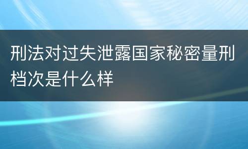 刑法对过失泄露国家秘密量刑档次是什么样