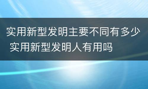 实用新型发明主要不同有多少 实用新型发明人有用吗