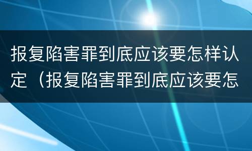 报复陷害罪到底应该要怎样认定（报复陷害罪到底应该要怎样认定呢）