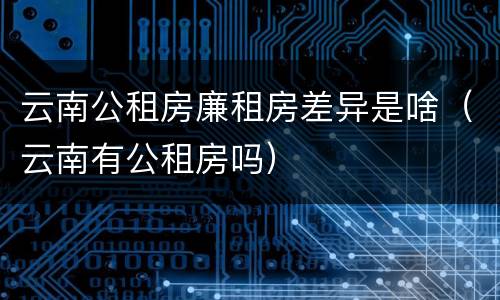 云南公租房廉租房差异是啥（云南有公租房吗）