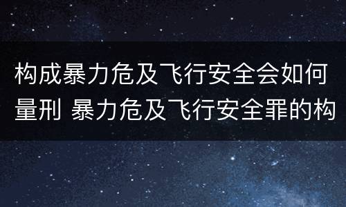 构成暴力危及飞行安全会如何量刑 暴力危及飞行安全罪的构成要件