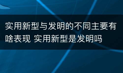 实用新型与发明的不同主要有啥表现 实用新型是发明吗