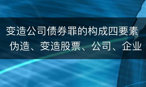 变造公司债券罪的构成四要素 伪造、变造股票、公司、企业债券罪