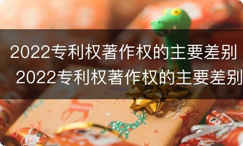 2022专利权著作权的主要差别 2022专利权著作权的主要差别是什么