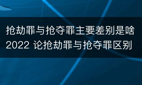 抢劫罪与抢夺罪主要差别是啥2022 论抢劫罪与抢夺罪区别