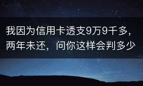 我因为信用卡透支9万9千多，两年未还，问你这样会判多少年