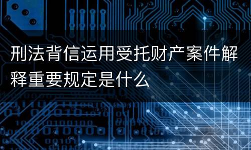 刑法背信运用受托财产案件解释重要规定是什么