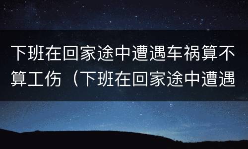 下班在回家途中遭遇车祸算不算工伤（下班在回家途中遭遇车祸算不算工伤）