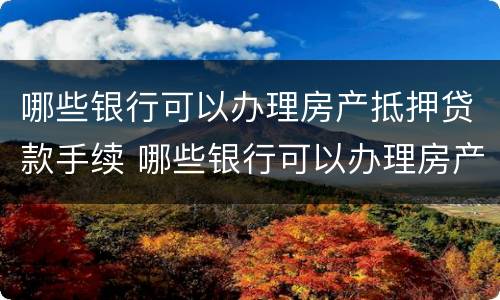 哪些银行可以办理房产抵押贷款手续 哪些银行可以办理房产抵押贷款手续的