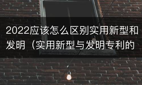 2022应该怎么区别实用新型和发明（实用新型与发明专利的区别有哪些）