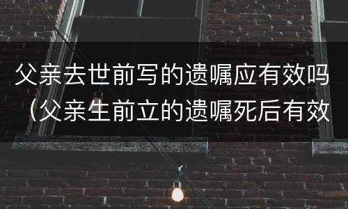 父亲去世前写的遗嘱应有效吗（父亲生前立的遗嘱死后有效吗）