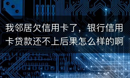 我邻居欠信用卡了，银行信用卡贷款还不上后果怎么样的啊