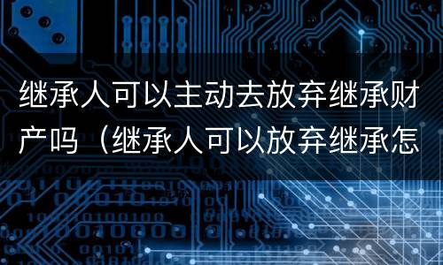 继承人可以主动去放弃继承财产吗（继承人可以放弃继承怎么处置）