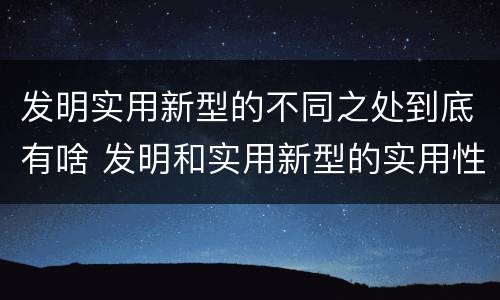 发明实用新型的不同之处到底有啥 发明和实用新型的实用性