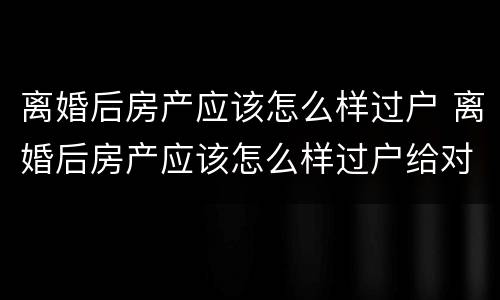 离婚后房产应该怎么样过户 离婚后房产应该怎么样过户给对方