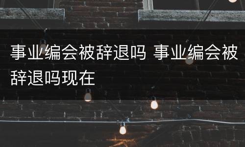 事业编会被辞退吗 事业编会被辞退吗现在