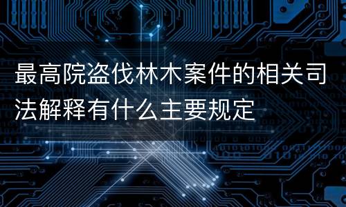 最高院盗伐林木案件的相关司法解释有什么主要规定