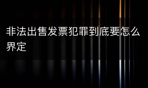 非法出售发票犯罪到底要怎么界定