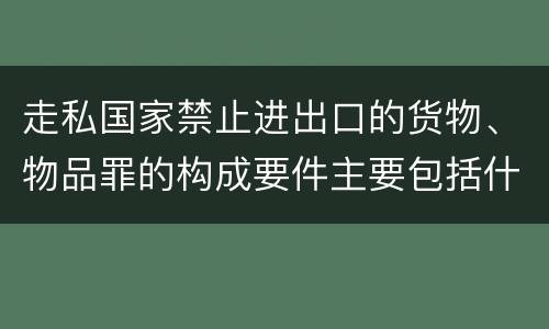 走私国家禁止进出口的货物、物品罪的构成要件主要包括什么