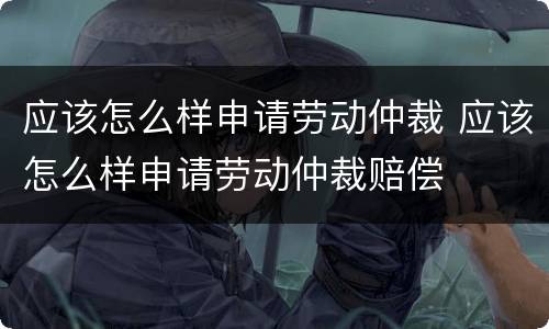 应该怎么样申请劳动仲裁 应该怎么样申请劳动仲裁赔偿