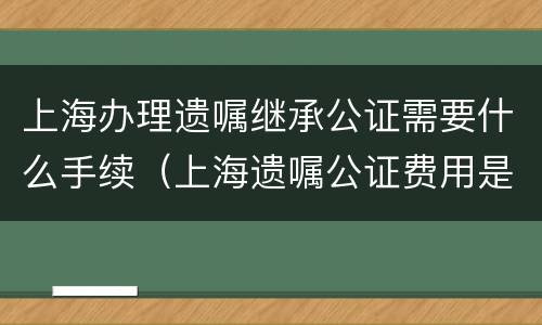 上海办理遗嘱继承公证需要什么手续（上海遗嘱公证费用是多少）