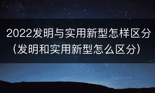 2022发明与实用新型怎样区分（发明和实用新型怎么区分）