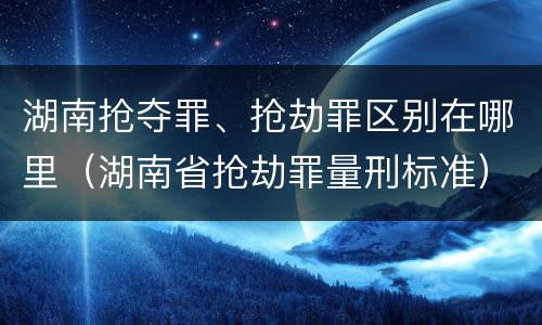 湖南抢夺罪、抢劫罪区别在哪里（湖南省抢劫罪量刑标准）