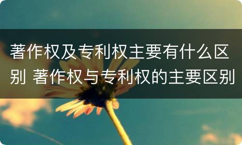 著作权及专利权主要有什么区别 著作权与专利权的主要区别是什么?