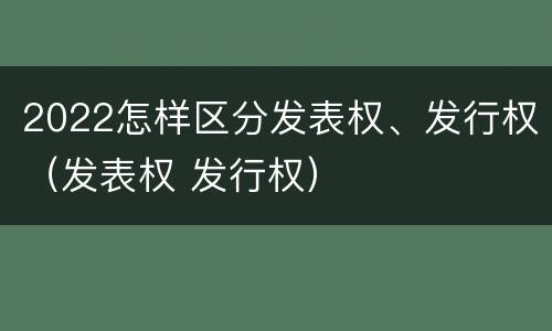 2022怎样区分发表权、发行权（发表权 发行权）