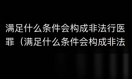 满足什么条件会构成非法行医罪（满足什么条件会构成非法行医罪呢）