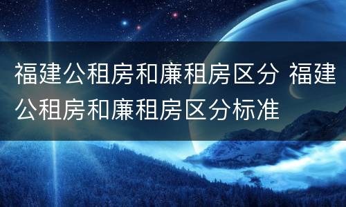 福建公租房和廉租房区分 福建公租房和廉租房区分标准