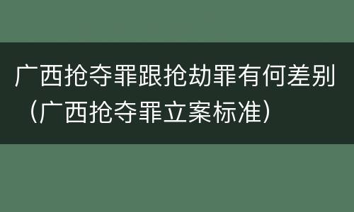 广西抢夺罪跟抢劫罪有何差别（广西抢夺罪立案标准）