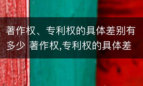 著作权、专利权的具体差别有多少 著作权,专利权的具体差别有多少个