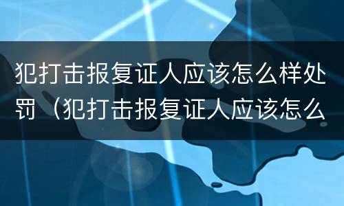 犯打击报复证人应该怎么样处罚（犯打击报复证人应该怎么样处罚他）