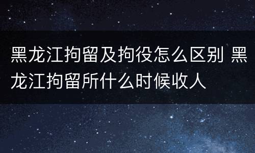 黑龙江拘留及拘役怎么区别 黑龙江拘留所什么时候收人