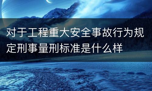 对于工程重大安全事故行为规定刑事量刑标准是什么样