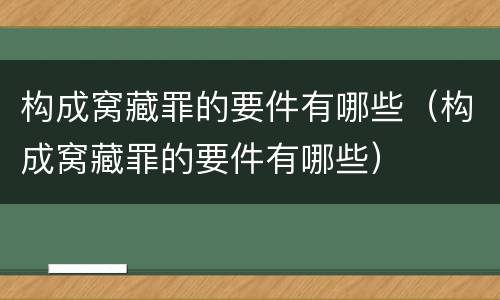 构成窝藏罪的要件有哪些（构成窝藏罪的要件有哪些）