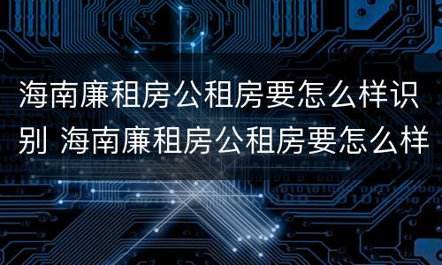 海南廉租房公租房要怎么样识别 海南廉租房公租房要怎么样识别房源