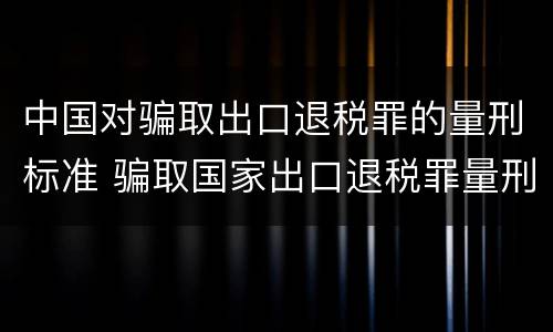 中国对骗取出口退税罪的量刑标准 骗取国家出口退税罪量刑