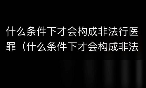 什么条件下才会构成非法行医罪（什么条件下才会构成非法行医罪行为）