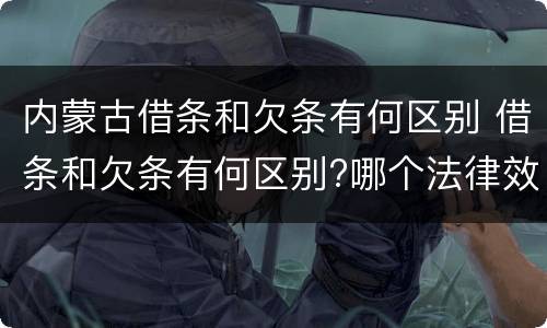 内蒙古借条和欠条有何区别 借条和欠条有何区别?哪个法律效力更大?