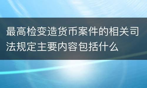 最高检变造货币案件的相关司法规定主要内容包括什么