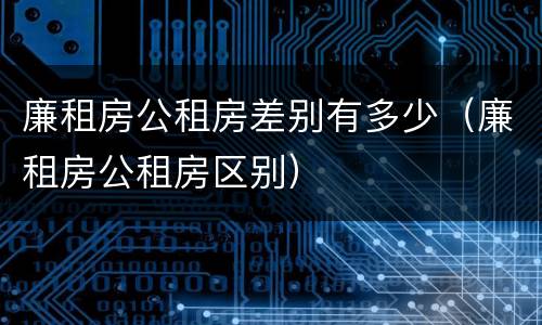 廉租房公租房差别有多少（廉租房公租房区别）