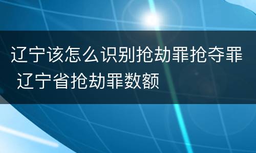 辽宁该怎么识别抢劫罪抢夺罪 辽宁省抢劫罪数额