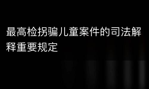 最高检拐骗儿童案件的司法解释重要规定