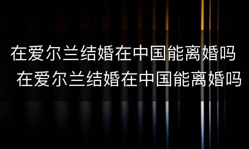 在爱尔兰结婚在中国能离婚吗 在爱尔兰结婚在中国能离婚吗