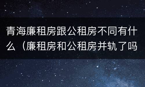 青海廉租房跟公租房不同有什么（廉租房和公租房并轨了吗）