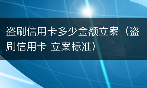 盗刷信用卡多少金额立案（盗刷信用卡 立案标准）